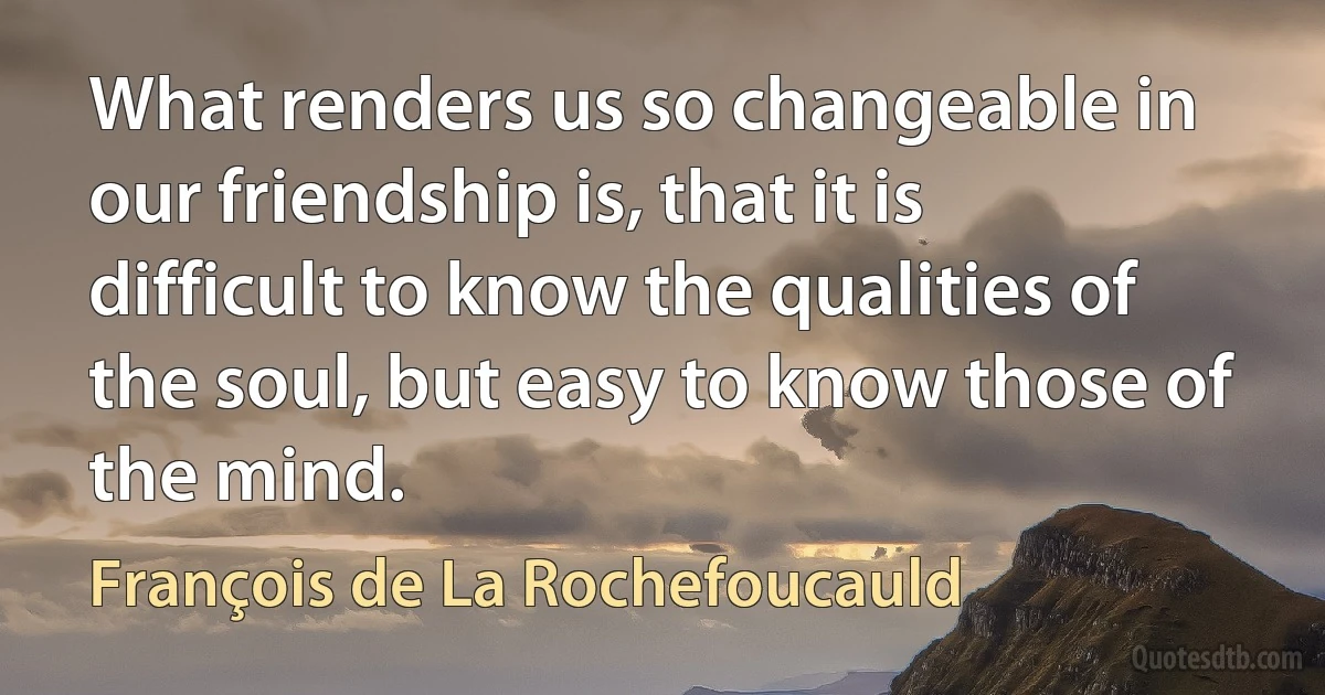 What renders us so changeable in our friendship is, that it is difficult to know the qualities of the soul, but easy to know those of the mind. (François de La Rochefoucauld)