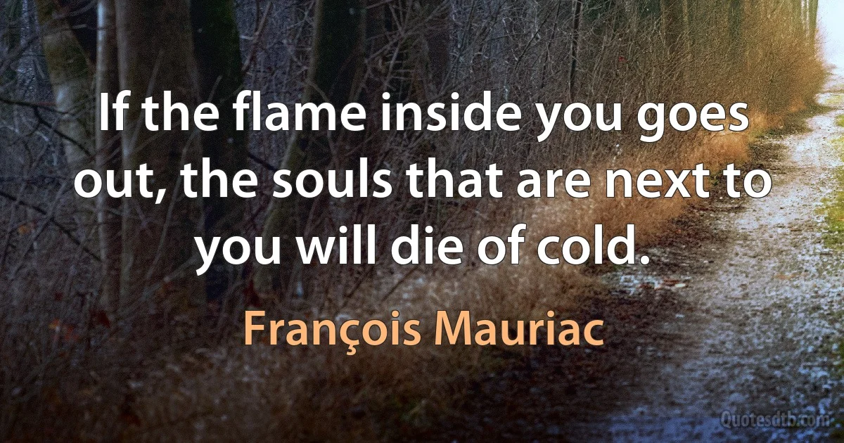 If the flame inside you goes out, the souls that are next to you will die of cold. (François Mauriac)