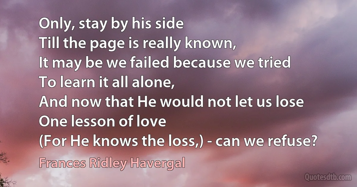 Only, stay by his side
Till the page is really known,
It may be we failed because we tried
To learn it all alone,
And now that He would not let us lose
One lesson of love
(For He knows the loss,) - can we refuse? (Frances Ridley Havergal)