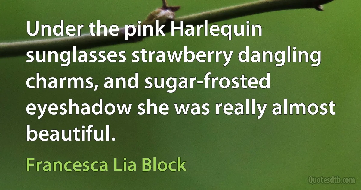 Under the pink Harlequin sunglasses strawberry dangling charms, and sugar-frosted eyeshadow she was really almost beautiful. (Francesca Lia Block)