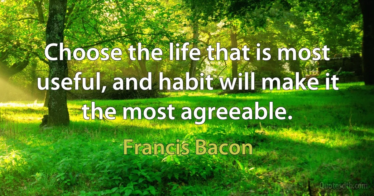 Choose the life that is most useful, and habit will make it the most agreeable. (Francis Bacon)