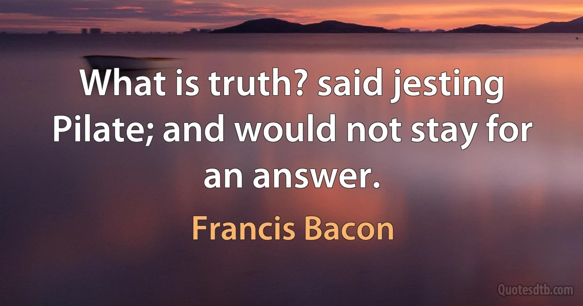 What is truth? said jesting Pilate; and would not stay for an answer. (Francis Bacon)