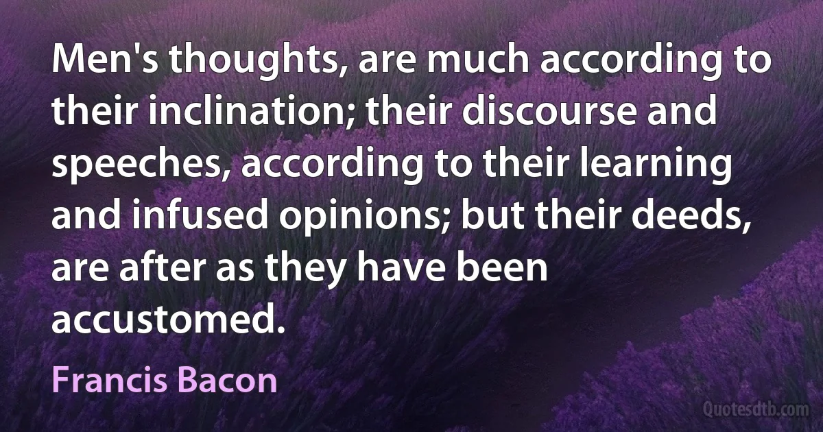 Men's thoughts, are much according to their inclination; their discourse and speeches, according to their learning and infused opinions; but their deeds, are after as they have been accustomed. (Francis Bacon)