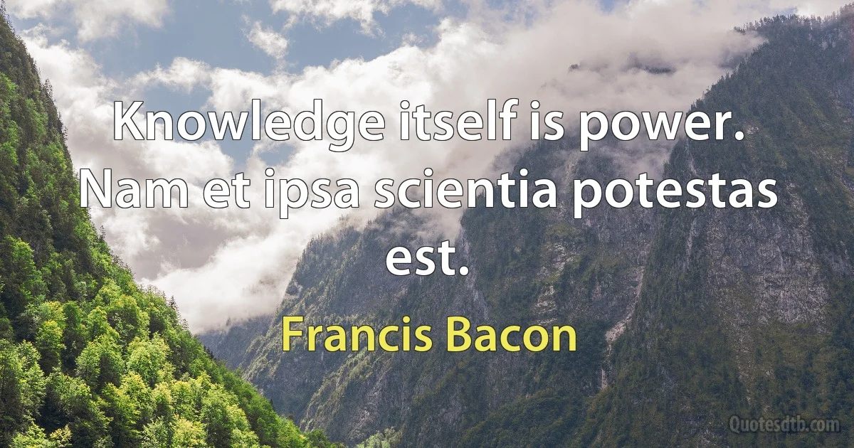 Knowledge itself is power. Nam et ipsa scientia potestas est. (Francis Bacon)