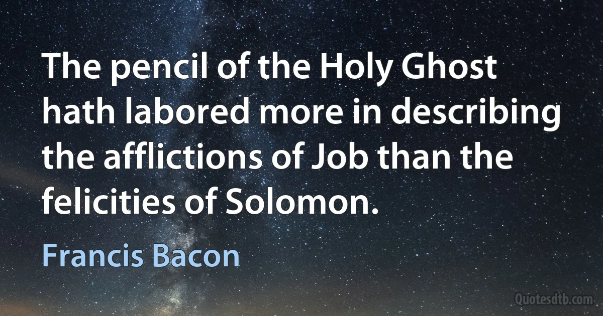 The pencil of the Holy Ghost hath labored more in describing the afflictions of Job than the felicities of Solomon. (Francis Bacon)