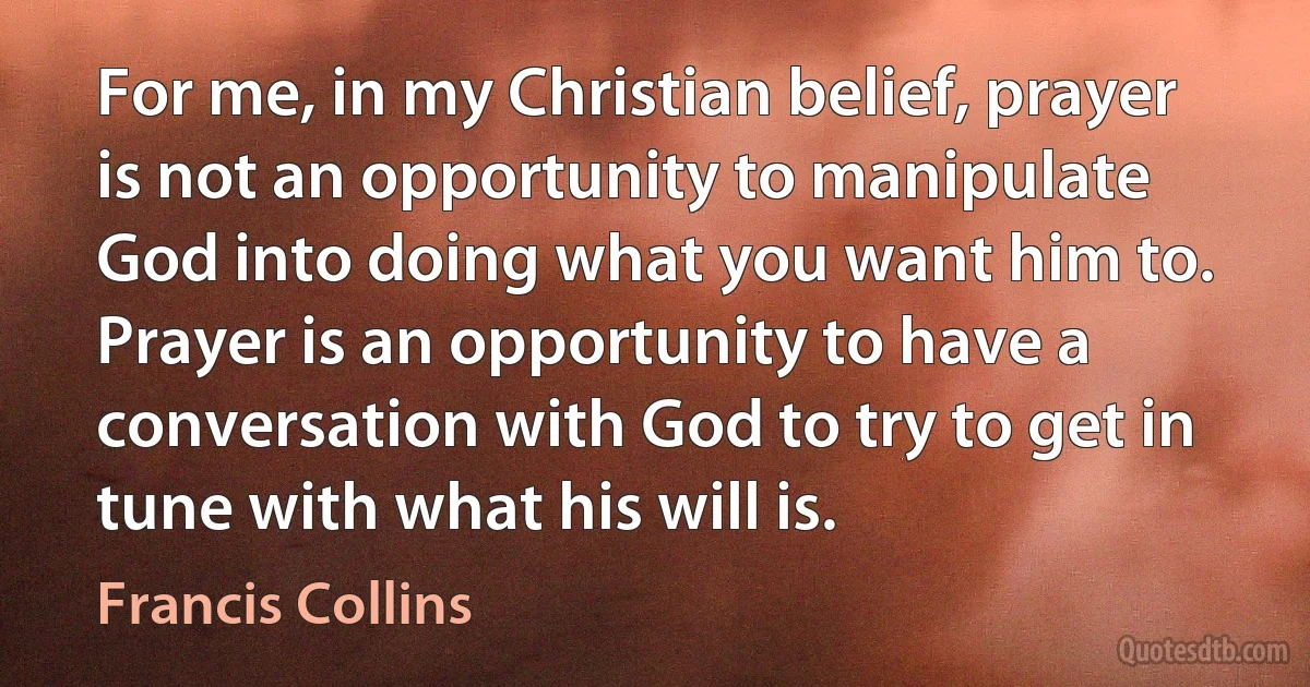 For me, in my Christian belief, prayer is not an opportunity to manipulate God into doing what you want him to. Prayer is an opportunity to have a conversation with God to try to get in tune with what his will is. (Francis Collins)