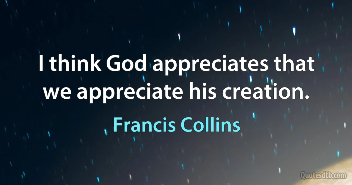 I think God appreciates that we appreciate his creation. (Francis Collins)