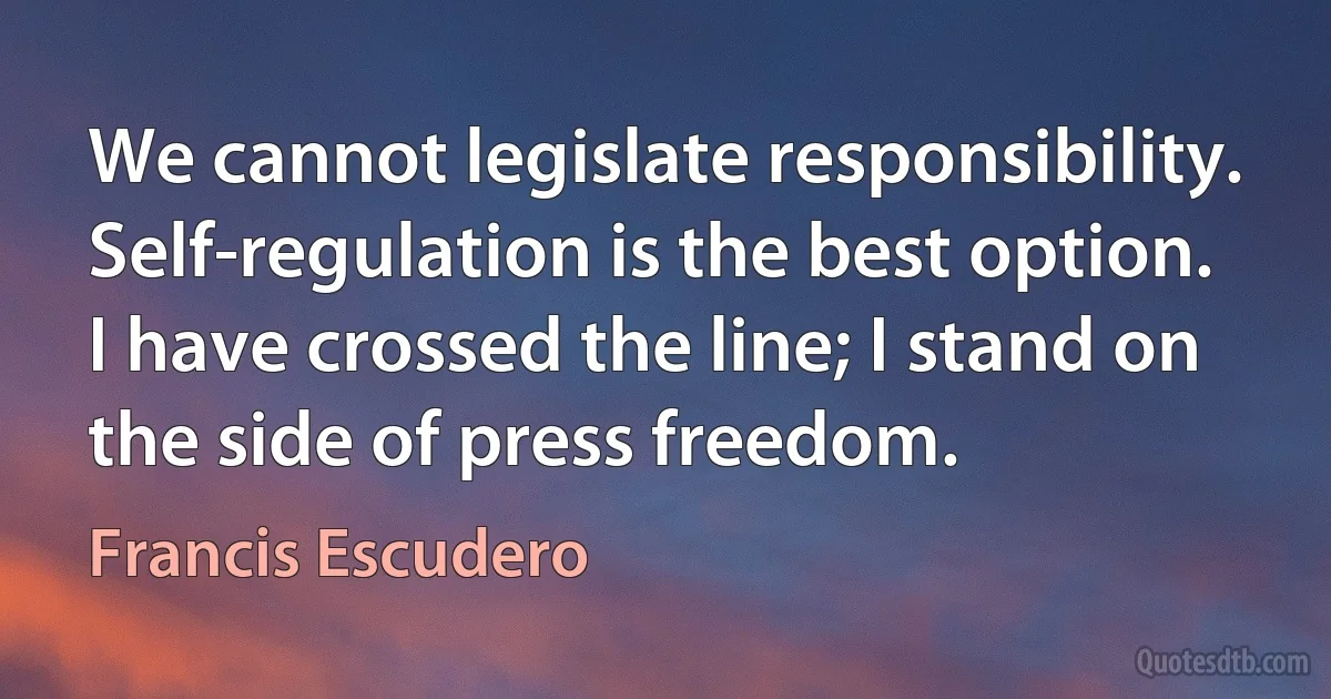 We cannot legislate responsibility. Self-regulation is the best option. I have crossed the line; I stand on the side of press freedom. (Francis Escudero)