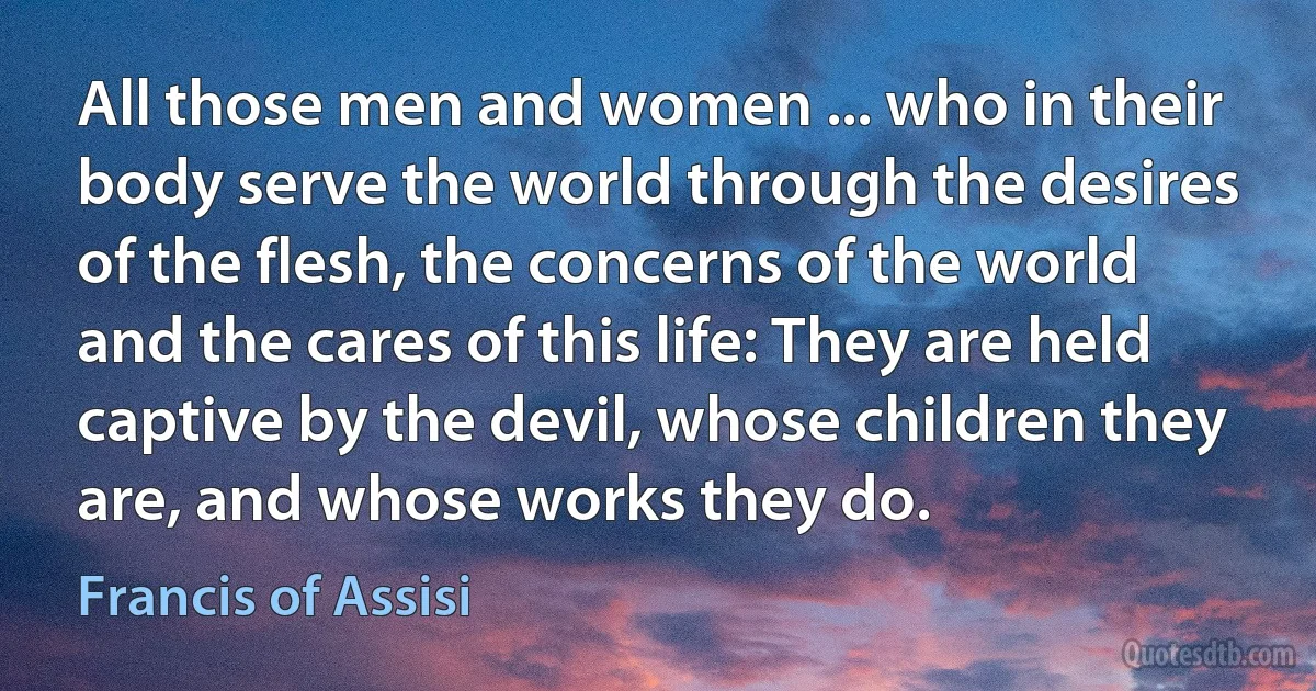 All those men and women ... who in their body serve the world through the desires of the flesh, the concerns of the world and the cares of this life: They are held captive by the devil, whose children they are, and whose works they do. (Francis of Assisi)