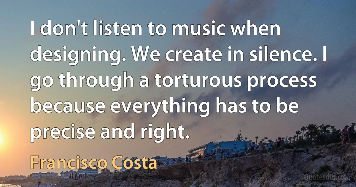 I don't listen to music when designing. We create in silence. I go through a torturous process because everything has to be precise and right. (Francisco Costa)