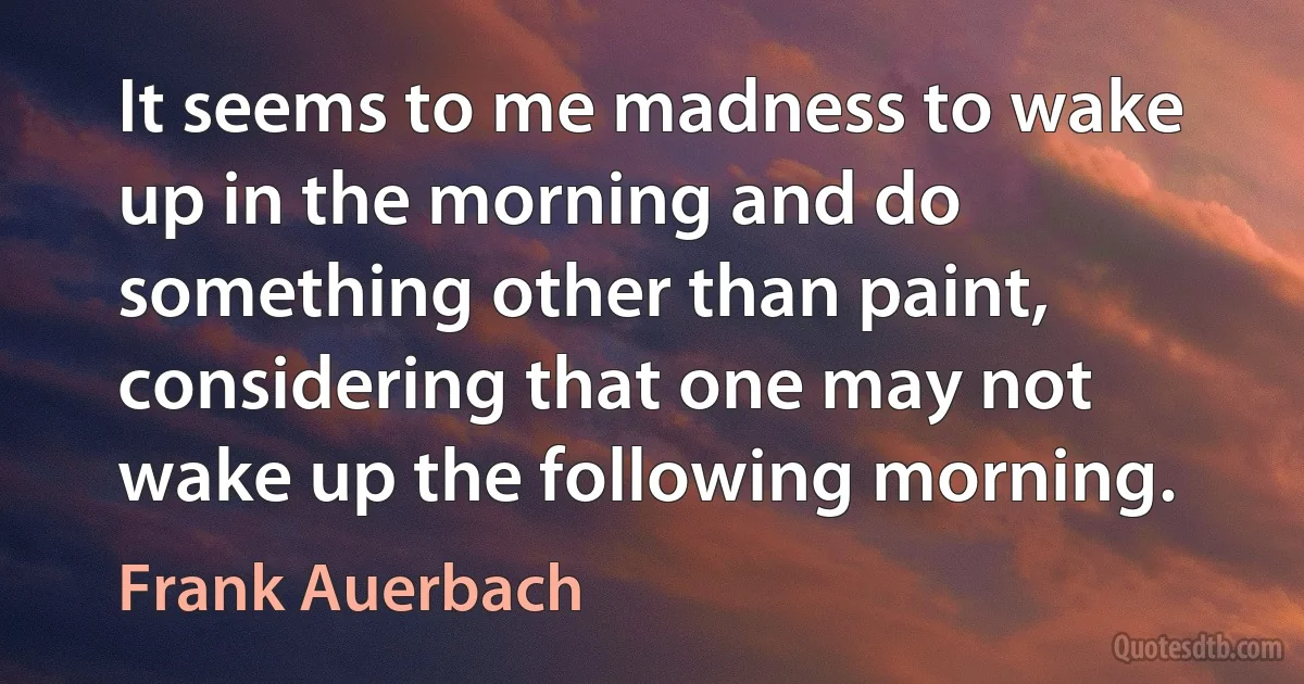 It seems to me madness to wake up in the morning and do something other than paint, considering that one may not wake up the following morning. (Frank Auerbach)