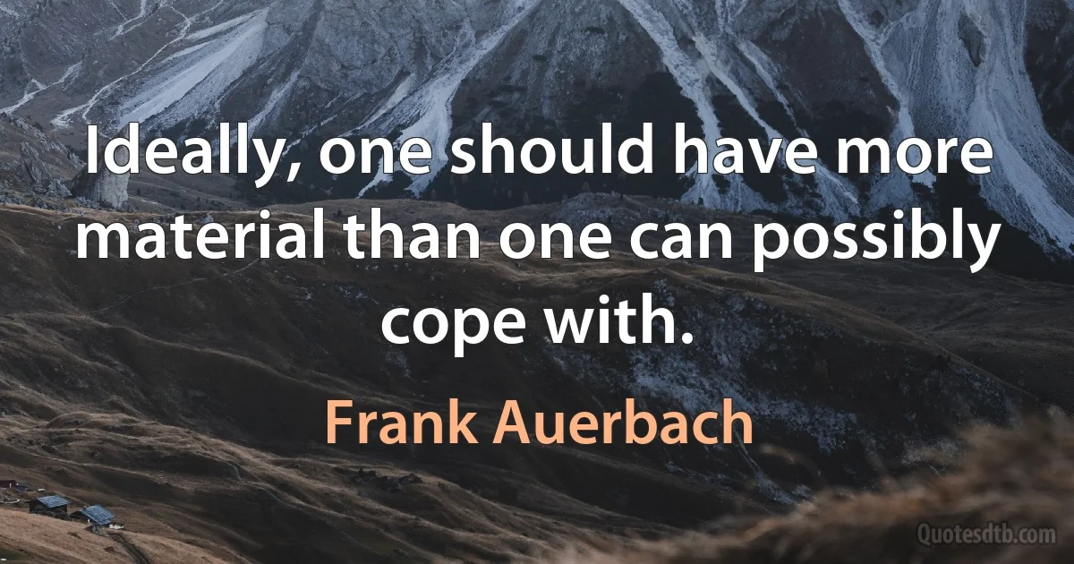 Ideally, one should have more material than one can possibly cope with. (Frank Auerbach)