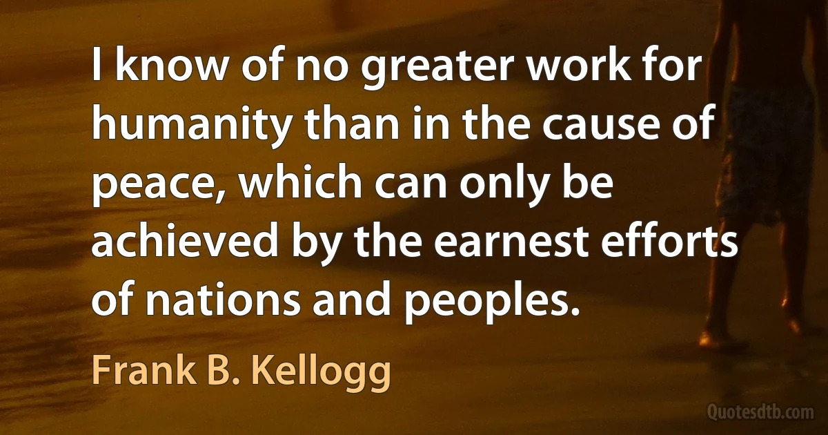 I know of no greater work for humanity than in the cause of peace, which can only be achieved by the earnest efforts of nations and peoples. (Frank B. Kellogg)