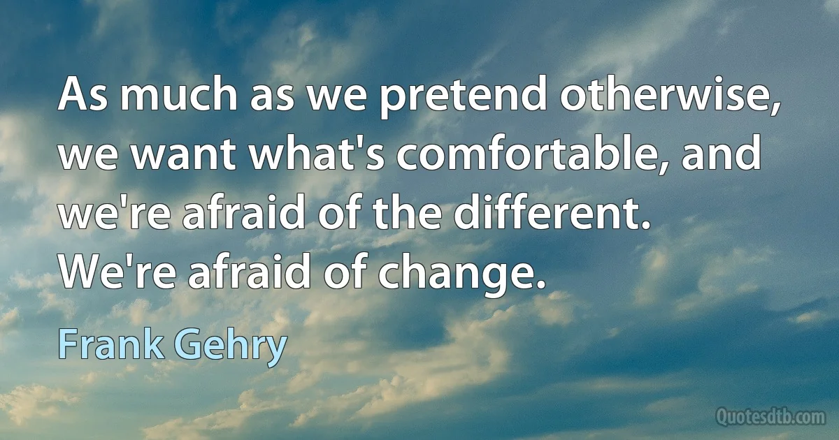 As much as we pretend otherwise, we want what's comfortable, and we're afraid of the different. We're afraid of change. (Frank Gehry)