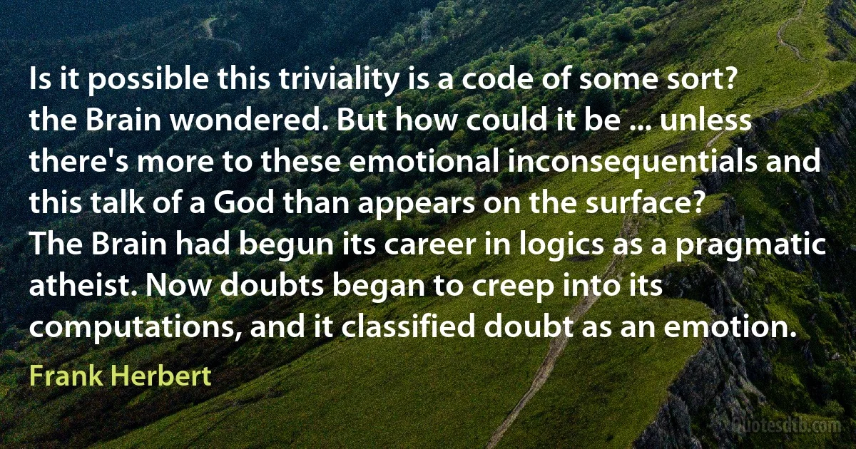 Is it possible this triviality is a code of some sort? the Brain wondered. But how could it be ... unless there's more to these emotional inconsequentials and this talk of a God than appears on the surface?
The Brain had begun its career in logics as a pragmatic atheist. Now doubts began to creep into its computations, and it classified doubt as an emotion. (Frank Herbert)