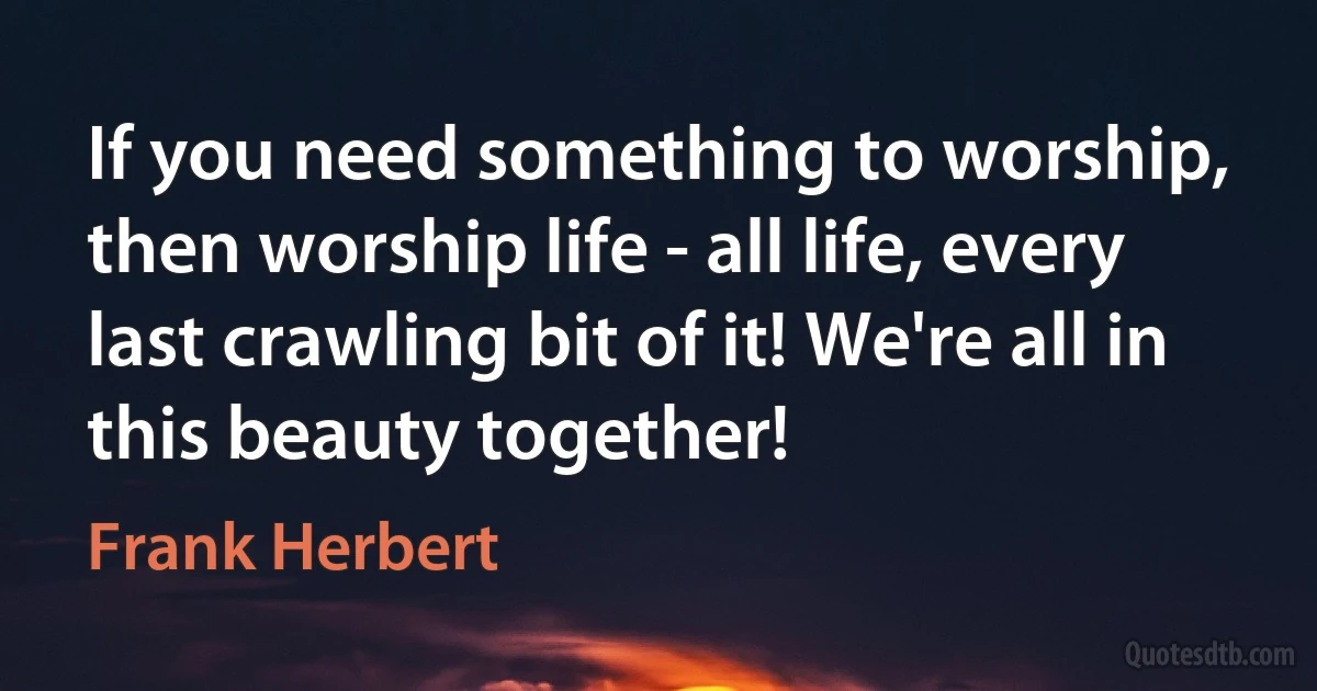 If you need something to worship, then worship life - all life, every last crawling bit of it! We're all in this beauty together! (Frank Herbert)