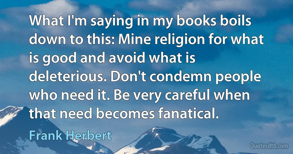 What I'm saying in my books boils down to this: Mine religion for what is good and avoid what is deleterious. Don't condemn people who need it. Be very careful when that need becomes fanatical. (Frank Herbert)