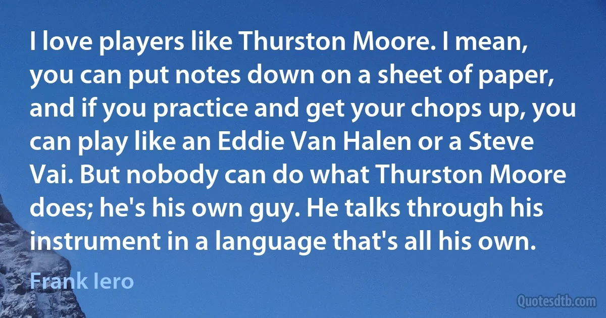 I love players like Thurston Moore. I mean, you can put notes down on a sheet of paper, and if you practice and get your chops up, you can play like an Eddie Van Halen or a Steve Vai. But nobody can do what Thurston Moore does; he's his own guy. He talks through his instrument in a language that's all his own. (Frank Iero)