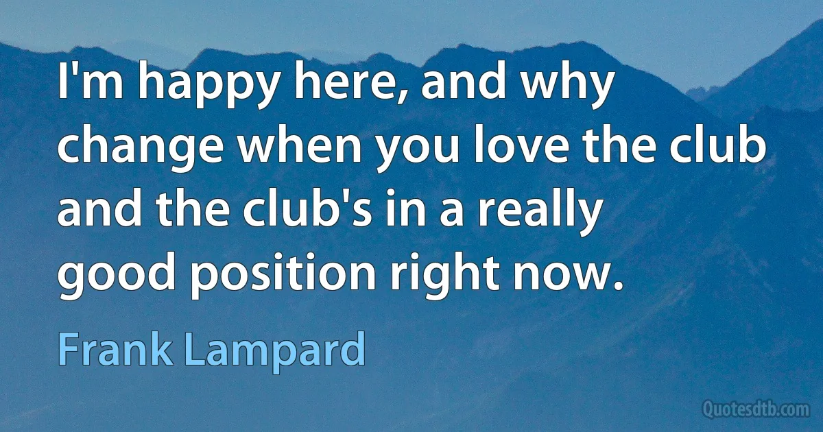 I'm happy here, and why change when you love the club and the club's in a really good position right now. (Frank Lampard)