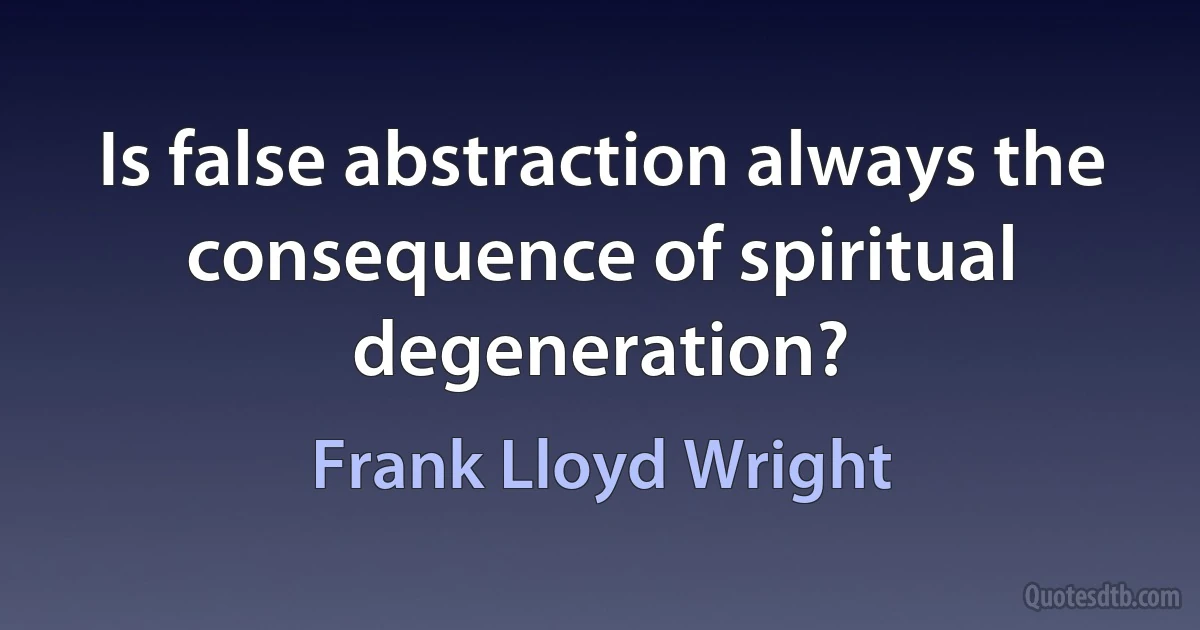 Is false abstraction always the consequence of spiritual degeneration? (Frank Lloyd Wright)