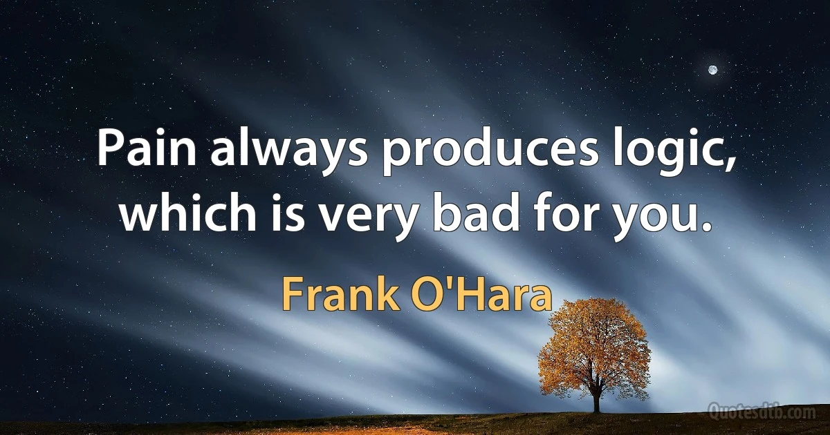 Pain always produces logic, which is very bad for you. (Frank O'Hara)