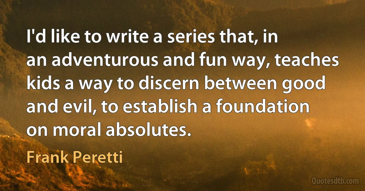 I'd like to write a series that, in an adventurous and fun way, teaches kids a way to discern between good and evil, to establish a foundation on moral absolutes. (Frank Peretti)