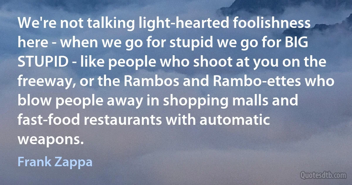 We're not talking light-hearted foolishness here - when we go for stupid we go for BIG STUPID - like people who shoot at you on the freeway, or the Rambos and Rambo-ettes who blow people away in shopping malls and fast-food restaurants with automatic weapons. (Frank Zappa)