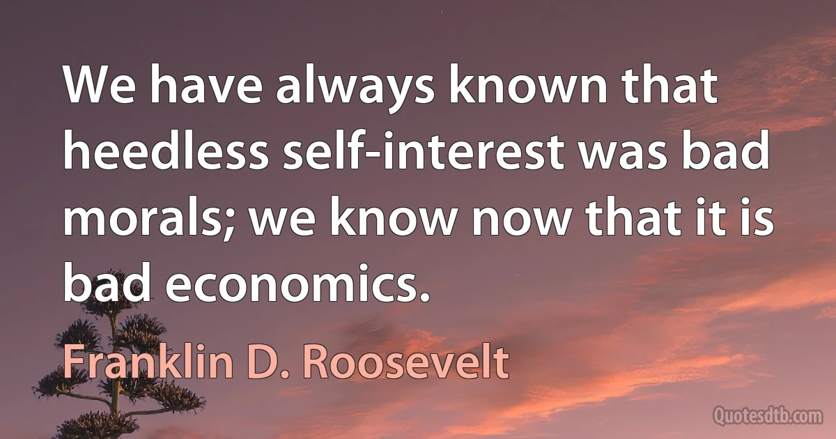 We have always known that heedless self-interest was bad morals; we know now that it is bad economics. (Franklin D. Roosevelt)