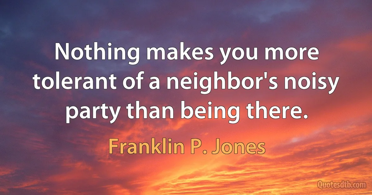 Nothing makes you more tolerant of a neighbor's noisy party than being there. (Franklin P. Jones)