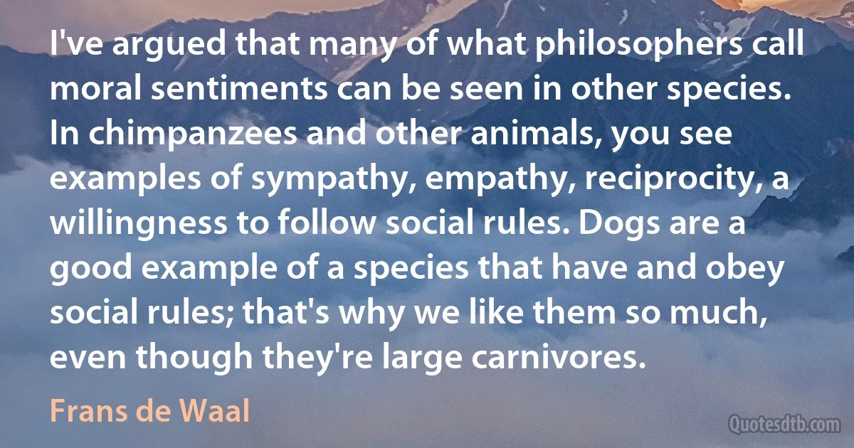 I've argued that many of what philosophers call moral sentiments can be seen in other species. In chimpanzees and other animals, you see examples of sympathy, empathy, reciprocity, a willingness to follow social rules. Dogs are a good example of a species that have and obey social rules; that's why we like them so much, even though they're large carnivores. (Frans de Waal)