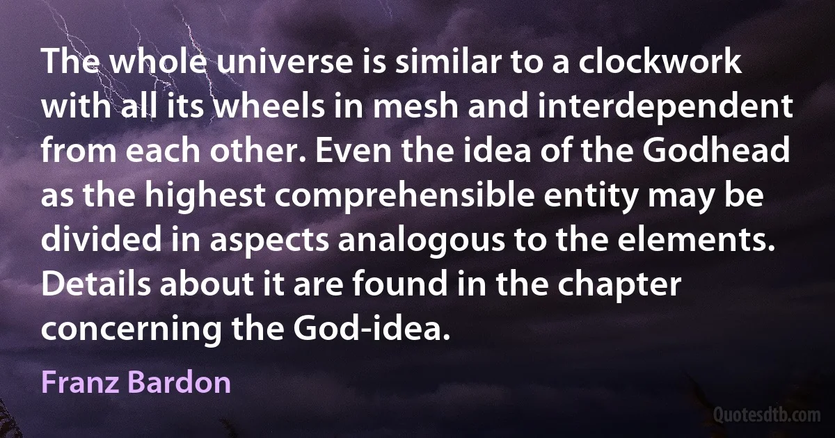 The whole universe is similar to a clockwork with all its wheels in mesh and interdependent from each other. Even the idea of the Godhead as the highest comprehensible entity may be divided in aspects analogous to the elements. Details about it are found in the chapter concerning the God-idea. (Franz Bardon)