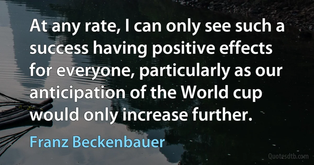 At any rate, I can only see such a success having positive effects for everyone, particularly as our anticipation of the World cup would only increase further. (Franz Beckenbauer)