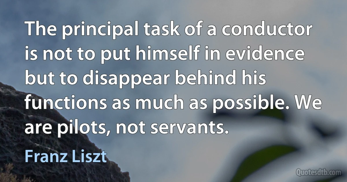 The principal task of a conductor is not to put himself in evidence but to disappear behind his functions as much as possible. We are pilots, not servants. (Franz Liszt)