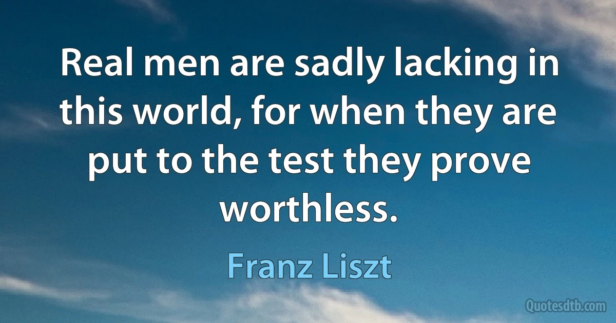 Real men are sadly lacking in this world, for when they are put to the test they prove worthless. (Franz Liszt)