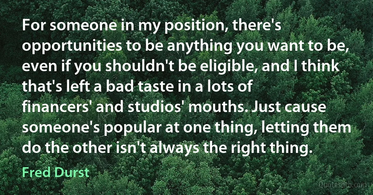 For someone in my position, there's opportunities to be anything you want to be, even if you shouldn't be eligible, and I think that's left a bad taste in a lots of financers' and studios' mouths. Just cause someone's popular at one thing, letting them do the other isn't always the right thing. (Fred Durst)