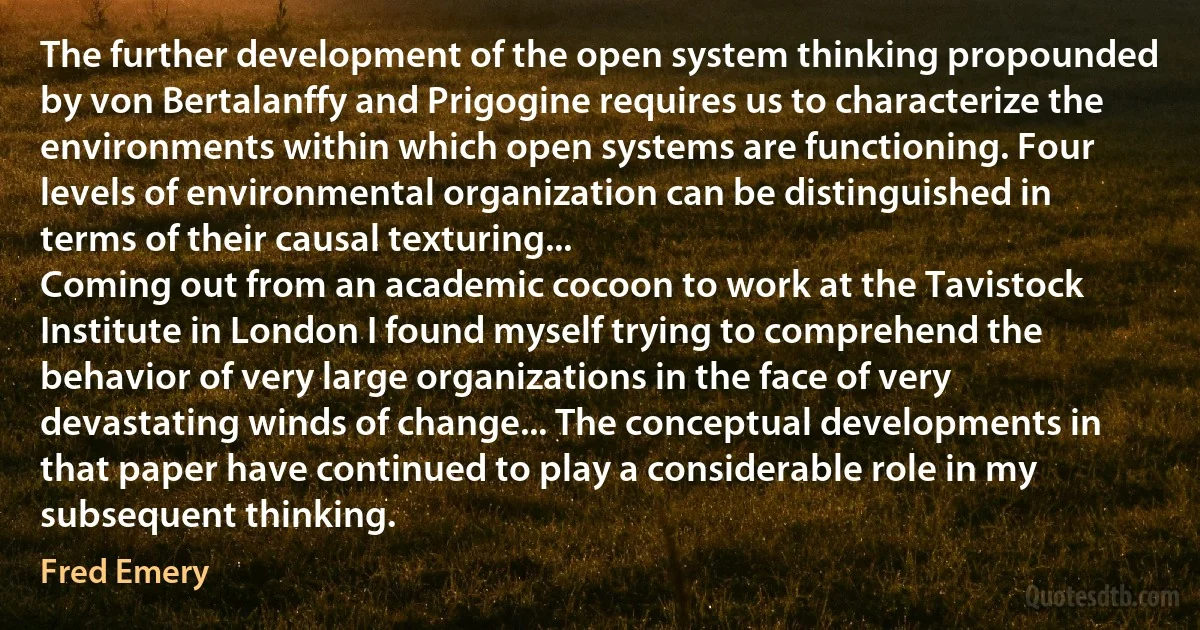 The further development of the open system thinking propounded by von Bertalanffy and Prigogine requires us to characterize the environments within which open systems are functioning. Four levels of environmental organization can be distinguished in terms of their causal texturing...
Coming out from an academic cocoon to work at the Tavistock Institute in London I found myself trying to comprehend the behavior of very large organizations in the face of very devastating winds of change... The conceptual developments in that paper have continued to play a considerable role in my subsequent thinking. (Fred Emery)