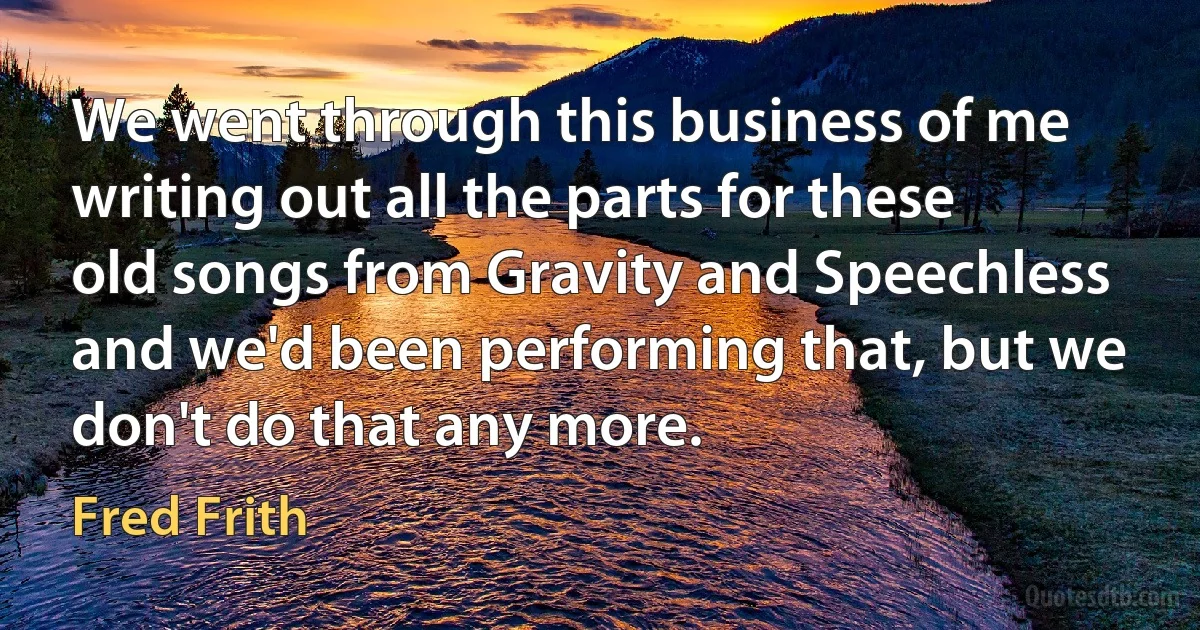 We went through this business of me writing out all the parts for these old songs from Gravity and Speechless and we'd been performing that, but we don't do that any more. (Fred Frith)