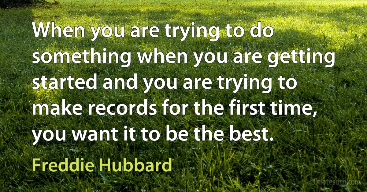 When you are trying to do something when you are getting started and you are trying to make records for the first time, you want it to be the best. (Freddie Hubbard)