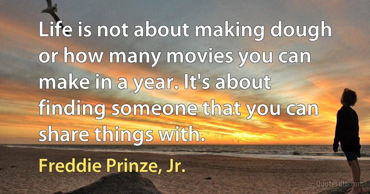 Life is not about making dough or how many movies you can make in a year. It's about finding someone that you can share things with. (Freddie Prinze, Jr.)