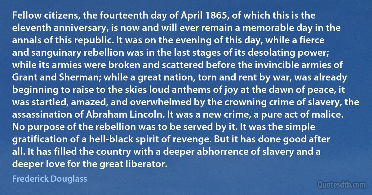 Fellow citizens, the fourteenth day of April 1865, of which this is the eleventh anniversary, is now and will ever remain a memorable day in the annals of this republic. It was on the evening of this day, while a fierce and sanguinary rebellion was in the last stages of its desolating power; while its armies were broken and scattered before the invincible armies of Grant and Sherman; while a great nation, torn and rent by war, was already beginning to raise to the skies loud anthems of joy at the dawn of peace, it was startled, amazed, and overwhelmed by the crowning crime of slavery, the assassination of Abraham Lincoln. It was a new crime, a pure act of malice. No purpose of the rebellion was to be served by it. It was the simple gratification of a hell-black spirit of revenge. But it has done good after all. It has filled the country with a deeper abhorrence of slavery and a deeper love for the great liberator. (Frederick Douglass)