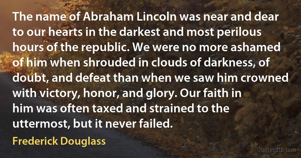 The name of Abraham Lincoln was near and dear to our hearts in the darkest and most perilous hours of the republic. We were no more ashamed of him when shrouded in clouds of darkness, of doubt, and defeat than when we saw him crowned with victory, honor, and glory. Our faith in him was often taxed and strained to the uttermost, but it never failed. (Frederick Douglass)