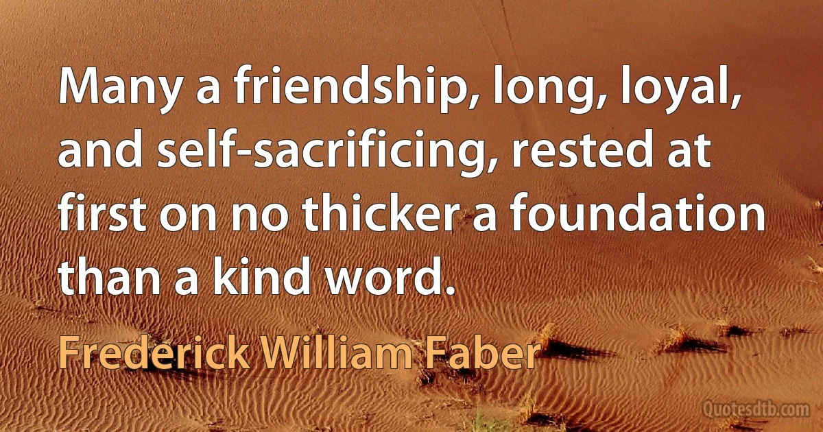 Many a friendship, long, loyal, and self-sacrificing, rested at first on no thicker a foundation than a kind word. (Frederick William Faber)