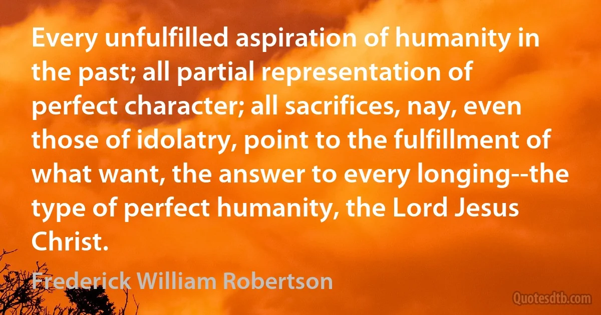 Every unfulfilled aspiration of humanity in the past; all partial representation of perfect character; all sacrifices, nay, even those of idolatry, point to the fulfillment of what want, the answer to every longing--the type of perfect humanity, the Lord Jesus Christ. (Frederick William Robertson)