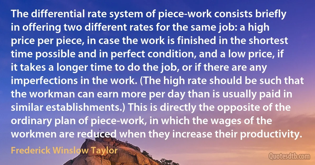 The differential rate system of piece-work consists briefly in offering two different rates for the same job: a high price per piece, in case the work is finished in the shortest time possible and in perfect condition, and a low price, if it takes a longer time to do the job, or if there are any imperfections in the work. (The high rate should be such that the workman can earn more per day than is usually paid in similar establishments.) This is directly the opposite of the ordinary plan of piece-work, in which the wages of the workmen are reduced when they increase their productivity. (Frederick Winslow Taylor)