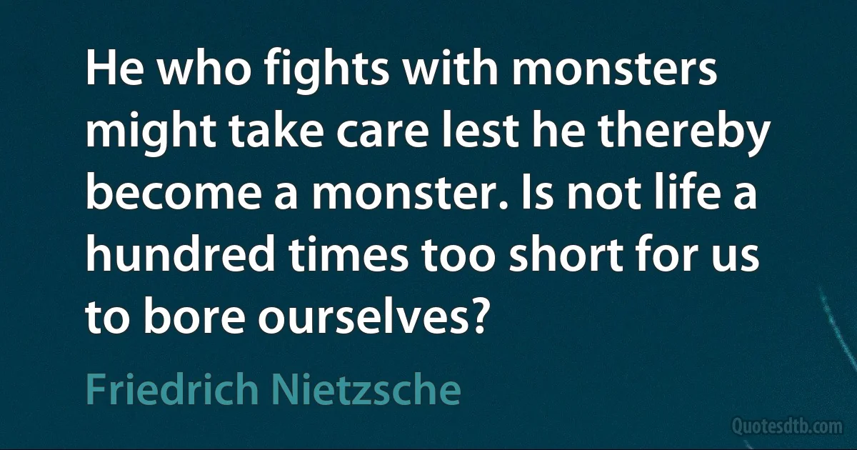 He who fights with monsters might take care lest he thereby become a monster. Is not life a hundred times too short for us to bore ourselves? (Friedrich Nietzsche)