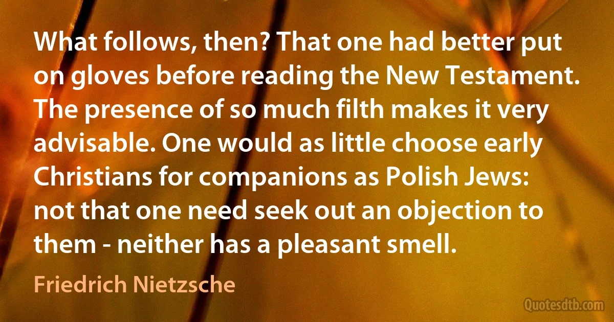 What follows, then? That one had better put on gloves before reading the New Testament. The presence of so much filth makes it very advisable. One would as little choose early Christians for companions as Polish Jews: not that one need seek out an objection to them - neither has a pleasant smell. (Friedrich Nietzsche)