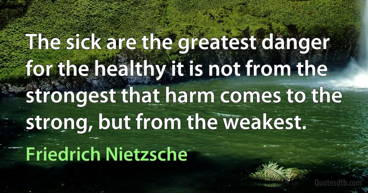 The sick are the greatest danger for the healthy it is not from the strongest that harm comes to the strong, but from the weakest. (Friedrich Nietzsche)