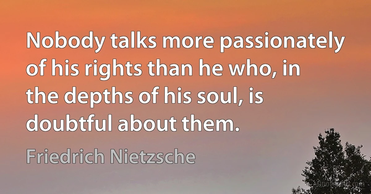 Nobody talks more passionately of his rights than he who, in the depths of his soul, is doubtful about them. (Friedrich Nietzsche)