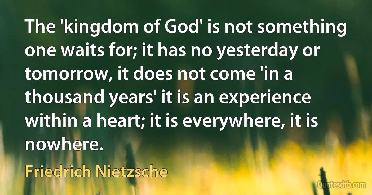 The 'kingdom of God' is not something one waits for; it has no yesterday or tomorrow, it does not come 'in a thousand years' it is an experience within a heart; it is everywhere, it is nowhere. (Friedrich Nietzsche)