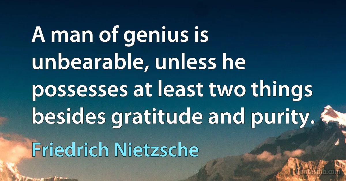 A man of genius is unbearable, unless he possesses at least two things besides gratitude and purity. (Friedrich Nietzsche)